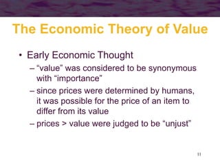 11
The Economic Theory of Value
• Early Economic Thought
– “value” was considered to be synonymous
with “importance”
– since prices were determined by humans,
it was possible for the price of an item to
differ from its value
– prices > value were judged to be “unjust”
 