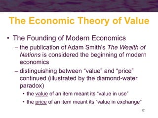 12
The Economic Theory of Value
• The Founding of Modern Economics
– the publication of Adam Smith’s The Wealth of
Nations is considered the beginning of modern
economics
– distinguishing between “value” and “price”
continued (illustrated by the diamond-water
paradox)
• the value of an item meant its “value in use”
• the price of an item meant its “value in exchange”
 