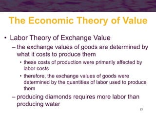 13
The Economic Theory of Value
• Labor Theory of Exchange Value
– the exchange values of goods are determined by
what it costs to produce them
• these costs of production were primarily affected by
labor costs
• therefore, the exchange values of goods were
determined by the quantities of labor used to produce
them
– producing diamonds requires more labor than
producing water
 