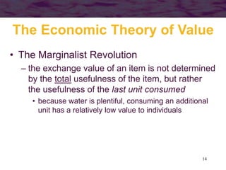 14
The Economic Theory of Value
• The Marginalist Revolution
– the exchange value of an item is not determined
by the total usefulness of the item, but rather
the usefulness of the last unit consumed
• because water is plentiful, consuming an additional
unit has a relatively low value to individuals
 