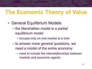 21
• General Equilibrium Models
– the Marshallian model is a partial
equilibrium model
• focuses only on one market at a time
– to answer more general questions, we
need a model of the entire economy
• need to include the interrelationships between
markets and economic agents
The Economic Theory of Value
 