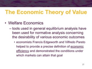 27
• Welfare Economics
– tools used in general equilibrium analysis have
been used for normative analysis concerning
the desirability of various economic outcomes
• economists Francis Edgeworth and Vilfredo Pareto
helped to provide a precise definition of economic
efficiency and demonstrated the conditions under
which markets can attain that goal
The Economic Theory of Value
 