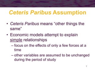 7
Ceteris Paribus Assumption
• Ceteris Paribus means “other things the
same”
• Economic models attempt to explain
simple relationships
– focus on the effects of only a few forces at a
time
– other variables are assumed to be unchanged
during the period of study
 