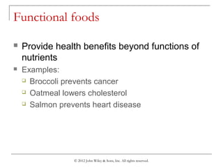 © 2012 John Wiley & Sons, Inc. All rights reserved.
Functional foods
 Provide health benefits beyond functions of
nutrients
 Examples:
 Broccoli prevents cancer
 Oatmeal lowers cholesterol
 Salmon prevents heart disease
 