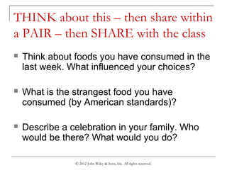 © 2012 John Wiley & Sons, Inc. All rights reserved.
THINK about this – then share within
a PAIR – then SHARE with the class
 Think about foods you have consumed in the
last week. What influenced your choices?
 What is the strangest food you have
consumed (by American standards)?
 Describe a celebration in your family. Who
would be there? What would you do?
 