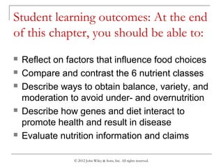 © 2012 John Wiley & Sons, Inc. All rights reserved.
Student learning outcomes: At the end
of this chapter, you should be able to:
 Reflect on factors that influence food choices
 Compare and contrast the 6 nutrient classes
 Describe ways to obtain balance, variety, and
moderation to avoid under- and overnutrition
 Describe how genes and diet interact to
promote health and result in disease
 Evaluate nutrition information and claims
 