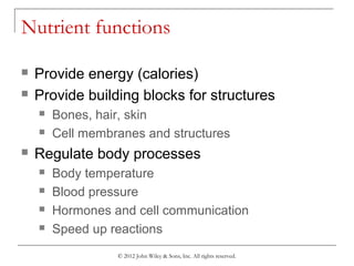 © 2012 John Wiley & Sons, Inc. All rights reserved.
Nutrient functions
 Provide energy (calories)
 Provide building blocks for structures
 Bones, hair, skin
 Cell membranes and structures
 Regulate body processes
 Body temperature
 Blood pressure
 Hormones and cell communication
 Speed up reactions
 