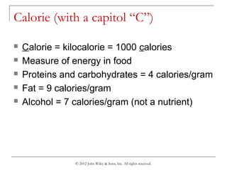 © 2012 John Wiley & Sons, Inc. All rights reserved.
Calorie (with a capitol “C”)
 Calorie = kilocalorie = 1000 calories
 Measure of energy in food
 Proteins and carbohydrates = 4 calories/gram
 Fat = 9 calories/gram
 Alcohol = 7 calories/gram (not a nutrient)
 