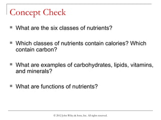 © 2012 John Wiley & Sons, Inc. All rights reserved.
Concept Check
 What are the six classes of nutrients?
 Which classes of nutrients contain calories? Which
contain carbon?
 What are examples of carbohydrates, lipids, vitamins,
and minerals?
 What are functions of nutrients?
 