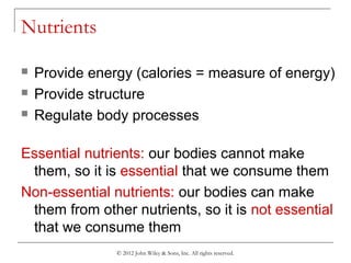 © 2012 John Wiley & Sons, Inc. All rights reserved.
Nutrients
 Provide energy (calories = measure of energy)
 Provide structure
 Regulate body processes
Essential nutrients: our bodies cannot make
them, so it is essential that we consume them
Non-essential nutrients: our bodies can make
them from other nutrients, so it is not essential
that we consume them
 