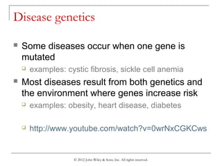© 2012 John Wiley & Sons, Inc. All rights reserved.
Disease genetics
 Some diseases occur when one gene is
mutated
 examples: cystic fibrosis, sickle cell anemia
 Most diseases result from both genetics and
the environment where genes increase risk
 examples: obesity, heart disease, diabetes
 http://www.youtube.com/watch?v=0wrNxCGKCws
 