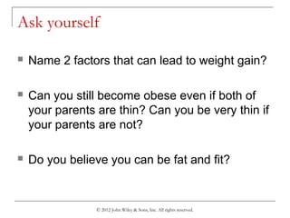 © 2012 John Wiley & Sons, Inc. All rights reserved.
Ask yourself
 Name 2 factors that can lead to weight gain?
 Can you still become obese even if both of
your parents are thin? Can you be very thin if
your parents are not?
 Do you believe you can be fat and fit?
 