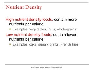 © 2012 John Wiley & Sons, Inc. All rights reserved.
Nutrient Density
High nutrient density foods: contain more
nutrients per calorie
 Examples: vegetables, fruits, whole-grains
Low nutrient density foods: contain fewer
nutrients per calorie
 Examples: cake, sugary drinks, French fries
 
