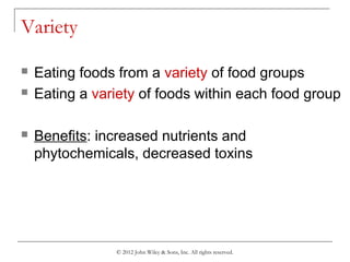 © 2012 John Wiley & Sons, Inc. All rights reserved.
Variety
 Eating foods from a variety of food groups
 Eating a variety of foods within each food group
 Benefits: increased nutrients and
phytochemicals, decreased toxins
 