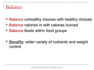© 2012 John Wiley & Sons, Inc. All rights reserved.
Balance
 Balance unhealthy choices with healthy choices
 Balance calories in with calories burned
 Balance foods within food groups
 Benefits: wider variety of nutrients and weight
control
 