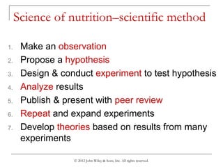 © 2012 John Wiley & Sons, Inc. All rights reserved.
Science of nutrition–scientific method
1. Make an observation
2. Propose a hypothesis
3. Design & conduct experiment to test hypothesis
4. Analyze results
5. Publish & present with peer review
6. Repeat and expand experiments
7. Develop theories based on results from many
experiments
 