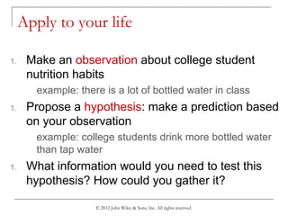 © 2012 John Wiley & Sons, Inc. All rights reserved.
Apply to your life
1. Make an observation about college student
nutrition habits
example: there is a lot of bottled water in class
1. Propose a hypothesis: make a prediction based
on your observation
example: college students drink more bottled water
than tap water
1. What information would you need to test this
hypothesis? How could you gather it?
 