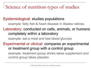 © 2012 John Wiley & Sons, Inc. All rights reserved.
Science of nutrition-types of studies
Epidemiological: studies populations
example: fatty fish & heart disease in Alaska natives
Laboratory: conducted on cells, animals, or humans
completely within a laboratory
example: eat a meal and test blood glucose
Experimental or clinical: compares an experimental
or treatment group with a control group
example: treatment group drinks takes supplement and
control group takes placebo
 