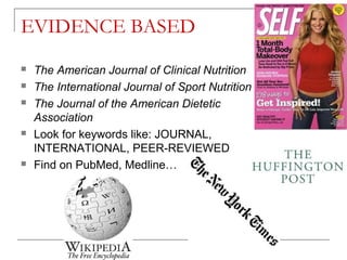 EVIDENCE BASED
 The American Journal of Clinical Nutrition
 The International Journal of Sport Nutrition
 The Journal of the American Dietetic
Association
 Look for keywords like: JOURNAL,
INTERNATIONAL, PEER-REVIEWED
 Find on PubMed, Medline…
 