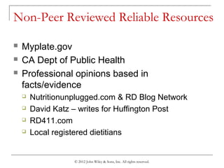 Non-Peer Reviewed Reliable Resources
 Myplate.gov
 CA Dept of Public Health
 Professional opinions based in
facts/evidence
 Nutritionunplugged.com & RD Blog Network
 David Katz – writes for Huffington Post
 RD411.com
 Local registered dietitians
© 2012 John Wiley & Sons, Inc. All rights reserved.
 