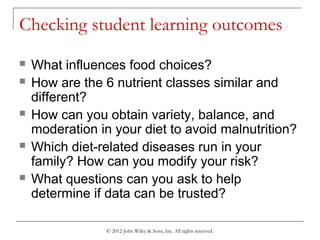 © 2012 John Wiley & Sons, Inc. All rights reserved.
Checking student learning outcomes
 What influences food choices?
 How are the 6 nutrient classes similar and
different?
 How can you obtain variety, balance, and
moderation in your diet to avoid malnutrition?
 Which diet-related diseases run in your
family? How can you modify your risk?
 What questions can you ask to help
determine if data can be trusted?
 