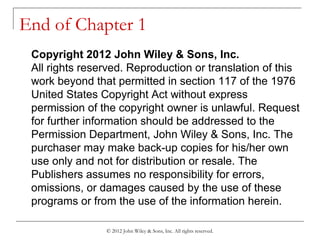 © 2012 John Wiley & Sons, Inc. All rights reserved.
End of Chapter 1
Copyright 2012 John Wiley & Sons, Inc.
All rights reserved. Reproduction or translation of this
work beyond that permitted in section 117 of the 1976
United States Copyright Act without express
permission of the copyright owner is unlawful. Request
for further information should be addressed to the
Permission Department, John Wiley & Sons, Inc. The
purchaser may make back-up copies for his/her own
use only and not for distribution or resale. The
Publishers assumes no responsibility for errors,
omissions, or damages caused by the use of these
programs or from the use of the information herein.
 