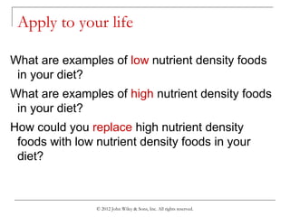 © 2012 John Wiley & Sons, Inc. All rights reserved.
Apply to your life
What are examples of low nutrient density foods
in your diet?
What are examples of high nutrient density foods
in your diet?
How could you replace high nutrient density
foods with low nutrient density foods in your
diet?
 