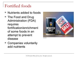 © 2012 John Wiley & Sons, Inc. All rights reserved.
Fortified foods
 Nutrients added to foods
 The Food and Drug
Administration (FDA)
requires
fortification/enrichment
of some foods in an
attempt to prevent
disease
 Companies voluntarily
add nutrients
 
