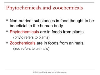 © 2012 John Wiley & Sons, Inc. All rights reserved.
Phytochemicals and zoochemicals
 Non-nutrient substances in food thought to be
beneficial to the human body
 Phytochemicals are in foods from plants
(phyto refers to plants)
 Zoochemicals are in foods from animals
(zoo refers to animals)
 