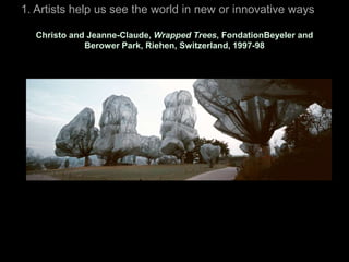 1. Artists help us see the world in new or innovative ways

  Christo and Jeanne-Claude, Wrapped Trees, FondationBeyeler and
             Berower Park, Riehen, Switzerland, 1997-98
 