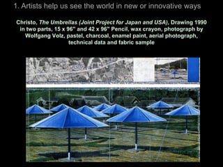 1. Artists help us see the world in new or innovative ways

Christo, The Umbrellas (Joint Project for Japan and USA), Drawing 1990
 in two parts, 15 x 96" and 42 x 96" Pencil, wax crayon, photograph by
   Wolfgang Volz, pastel, charcoal, enamel paint, aerial photograph,
                     technical data and fabric sample
 