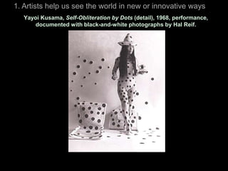 1. Artists help us see the world in new or innovative ways
   Yayoi Kusama, Self-Obliteration by Dots (detail), 1968, performance,
       documented with black-and-white photographs by Hal Reif.
 