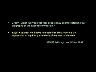 •   Grady Turner- Do you ever fear people may be interested in your
    biography at the expense of your art?

•   Yayoi Kusama- No, I have no such fear. My artwork is an
    expression of my life, particularly of my mental disease.

                                  -BOMB 66 Magazine, Winter 1999
 