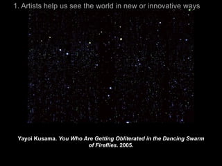 1. Artists help us see the world in new or innovative ways




 Yayoi Kusama. You Who Are Getting Obliterated in the Dancing Swarm
                        of Fireflies. 2005.
 