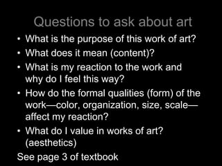 Questions to ask about art
• What is the purpose of this work of art?
• What does it mean (content)?
• What is my reaction to the work and
  why do I feel this way?
• How do the formal qualities (form) of the
  work—color, organization, size, scale—
  affect my reaction?
• What do I value in works of art?
  (aesthetics)
See page 3 of textbook
 