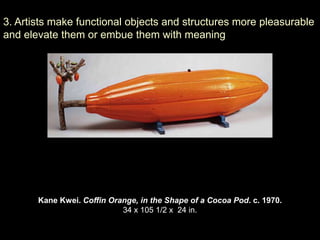 3. Artists make functional objects and structures more pleasurable
and elevate them or embue them with meaning




       Kane Kwei. Coffin Orange, in the Shape of a Cocoa Pod. c. 1970.
                            34 x 105 1/2 x 24 in.
 