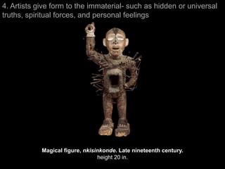 4. Artists give form to the immaterial- such as hidden or universal
truths, spiritual forces, and personal feelings




            Magical figure, nkisinkonde. Late nineteenth century.
                                 height 20 in.
 