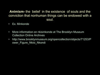 Animism- the belief in the existence of souls and the
conviction that nonhuman things can be endowed with a
                         soul.
• Ex. Minkonde

• More information on nkisinkonde at The Brooklyn Museum
  Collection Online Archives
• http://www.brooklynmuseum.org/opencollection/objects/71253/P
  ower_Figure_Nkisi_Nkondi
 