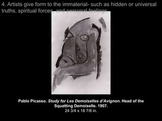 4. Artists give form to the immaterial- such as hidden or universal
truths, spiritual forces, and personal feelings




       Pablo Picasso. Study for Les Demoiselles d’Avignon. Head of the
                         Squatting Demoiselle. 1907.
                               24 3/4 x 18 7/8 in.
 