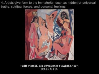 4. Artists give form to the immaterial- such as hidden or universal
truths, spiritual forces, and personal feelings




             Pablo Picasso. Les Demoiselles d’Avignon. 1907.
                              8 ft. x 7 ft. 8 in.
 