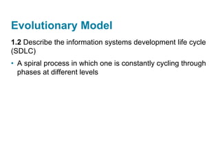 Evolutionary Model
1.2 Describe the information systems development life cycle
(SDLC)
• A spiral process in which one is constantly cycling through
phases at different levels
 