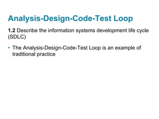 Analysis-Design-Code-Test Loop
1.2 Describe the information systems development life cycle
(SDLC)
• The Analysis-Design-Code-Test Loop is an example of
traditional practice
 