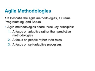 Agile Methodologies
1.3 Describe the agile methodologies, eXtreme
Programming, and Scrum
• Agile methodologies share three key principles:
1. A focus on adaptive rather than predictive
methodologies
2. A focus on people rather than roles
3. A focus on self-adaptive processes
 