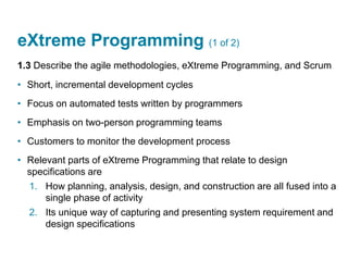 eXtreme Programming (1 of 2)
1.3 Describe the agile methodologies, eXtreme Programming, and Scrum
• Short, incremental development cycles
• Focus on automated tests written by programmers
• Emphasis on two-person programming teams
• Customers to monitor the development process
• Relevant parts of eXtreme Programming that relate to design
specifications are
1. How planning, analysis, design, and construction are all fused into a
single phase of activity
2. Its unique way of capturing and presenting system requirement and
design specifications
 