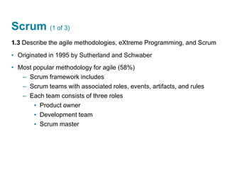 Scrum (1 of 3)
1.3 Describe the agile methodologies, eXtreme Programming, and Scrum
• Originated in 1995 by Sutherland and Schwaber
• Most popular methodology for agile (58%)
– Scrum framework includes
– Scrum teams with associated roles, events, artifacts, and rules
– Each team consists of three roles
▪ Product owner
▪ Development team
▪ Scrum master
 