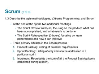 Scrum (3 of 3)
1.3 Describe the agile methodologies, eXtreme Programming, and Scrum
– At the end of the sprint, two additional meetings
▪ The Sprint Review: (4 hours) focusing on the product, what has
been accomplished, and what needs to be done
▪ The Sprint Retrospective: (3 hours) focusing on team
performance and how it can improve
– Three primary artifacts in the Scrum process
1. Product Backlog: Listing of potential requirements
2. Sprint Backlog: Listing of only items to be addressed in a
particular sprint
3. Increment: Represents the sum of all the Product Backlog items
completed during a sprint.
 