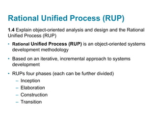 Rational Unified Process (RUP)
1.4 Explain object-oriented analysis and design and the Rational
Unified Process (RUP)
• Rational Unified Process (RUP) is an object-oriented systems
development methodology
• Based on an iterative, incremental approach to systems
development
• RUPs four phases (each can be further divided)
– Inception
– Elaboration
– Construction
– Transition
 