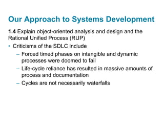 Our Approach to Systems Development
1.4 Explain object-oriented analysis and design and the
Rational Unified Process (RUP)
• Criticisms of the SDLC include
– Forced timed phases on intangible and dynamic
processes were doomed to fail
– Life-cycle reliance has resulted in massive amounts of
process and documentation
– Cycles are not necessarily waterfalls
 
