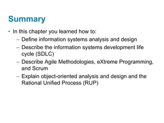 Summary
• In this chapter you learned how to:
– Define information systems analysis and design
– Describe the information systems development life
cycle (SDLC)
– Describe Agile Methodologies, eXtreme Programming,
and Scrum
– Explain object-oriented analysis and design and the
Rational Unified Process (RUP)
 