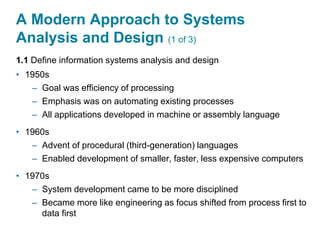 A Modern Approach to Systems
Analysis and Design (1 of 3)
1.1 Define information systems analysis and design
• 1950s
– Goal was efficiency of processing
– Emphasis was on automating existing processes
– All applications developed in machine or assembly language
• 1960s
– Advent of procedural (third-generation) languages
– Enabled development of smaller, faster, less expensive computers
• 1970s
– System development came to be more disciplined
– Became more like engineering as focus shifted from process first to
data first
 